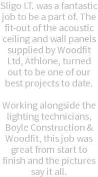 Sligo I.T. was a fantastic job to be a part of. The fit-out of the acoustic ceiling and wall panels supplied by Woodfit Ltd, Athlone, turned out to be one of our best projects to date. Working alongside the lighting technicians, Boyle Construction & Woodfit, this job was great from start to finish and the pictures say it all.